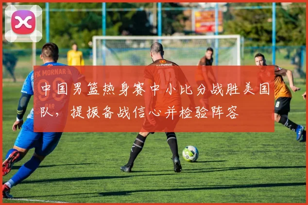中国男篮热身赛中小比分战胜美国队，提振备战信心并检验阵容