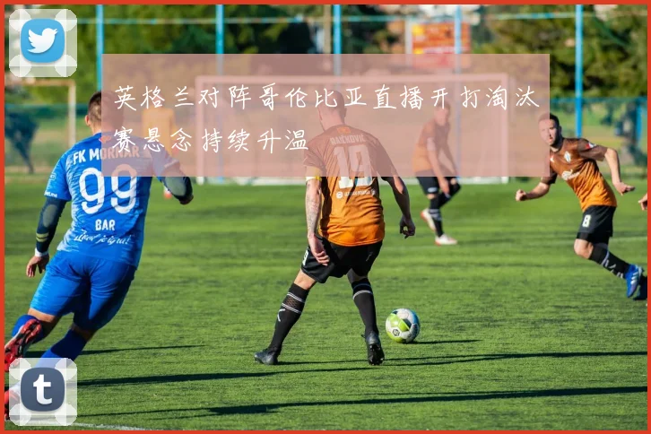 英格兰对阵哥伦比亚直播开打淘汰赛悬念持续升温