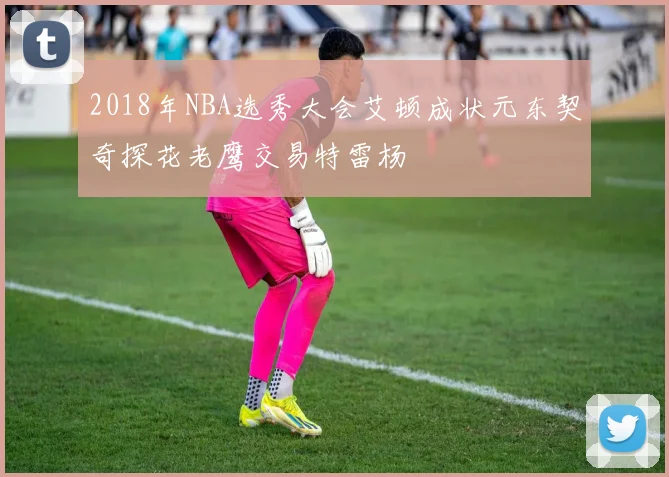 2018年NBA选秀大会艾顿成状元东契奇探花老鹰交易特雷杨