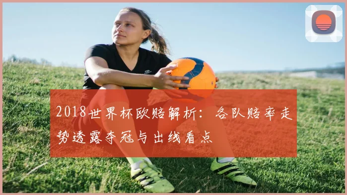 2018世界杯欧赔解析：各队赔率走势透露夺冠与出线看点