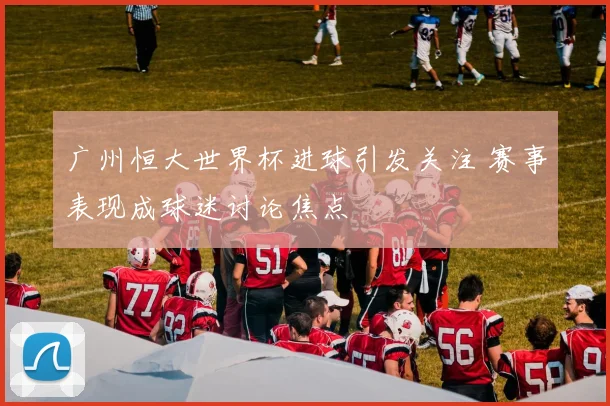 广州恒大世界杯进球引发关注 赛事表现成球迷讨论焦点