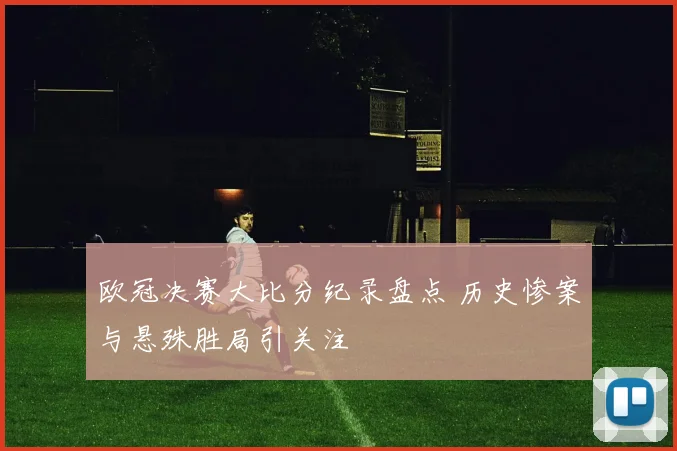 欧冠决赛大比分纪录盘点 历史惨案与悬殊胜局引关注