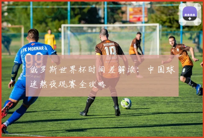 俄罗斯世界杯时间差解读：中国球迷熬夜观赛全攻略