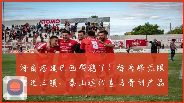 河南搭建巴西帮稳了！徐浩峰无限接近三镇，泰山运作皇马青训产品