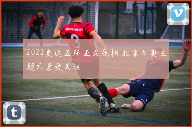 2022奥运五环正式亮相 北京冬奥主题元素受关注