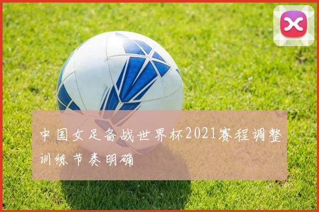 中国女足备战世界杯2021赛程调整训练节奏明确