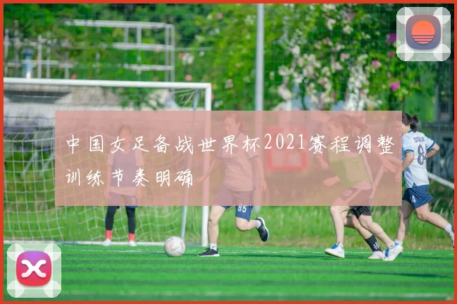 中国女足备战世界杯2021赛程调整训练节奏明确