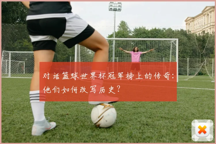 对话篮球世界杯冠军榜上的传奇:他们如何改写历史?