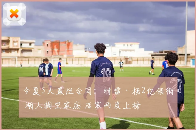 今夏5大最烂合同:特雷·杨2亿领衔 湖人掏空家底 活塞两度上榜