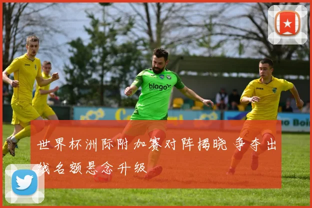 世界杯洲际附加赛对阵揭晓 争夺出线名额悬念升级