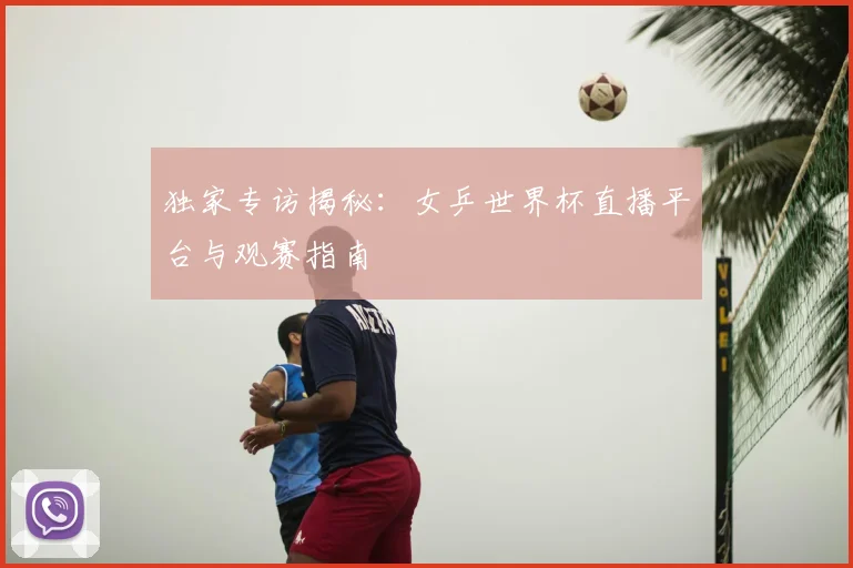 独家专访揭秘:女乒世界杯直播平台与观赛指南