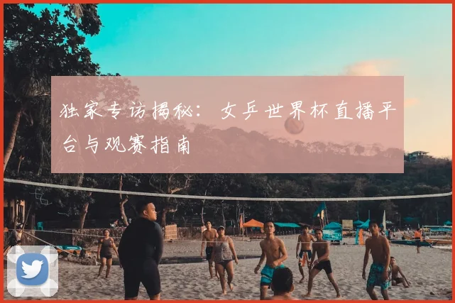 独家专访揭秘：女乒世界杯直播平台与观赛指南