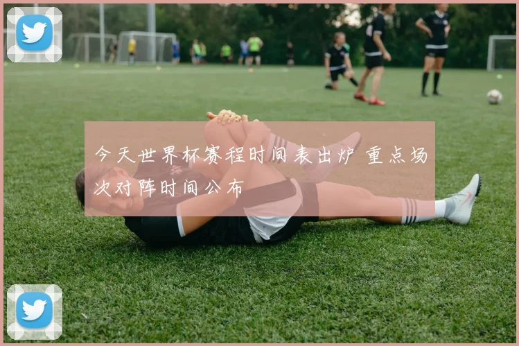 今天世界杯赛程时间表出炉 重点场次对阵时间公布