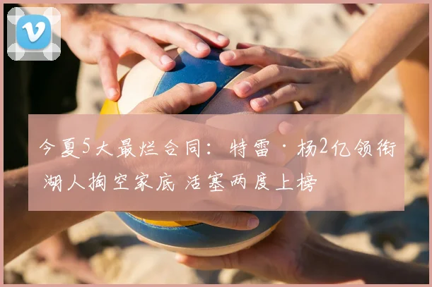 今夏5大最烂合同:特雷·杨2亿领衔 湖人掏空家底 活塞两度上榜