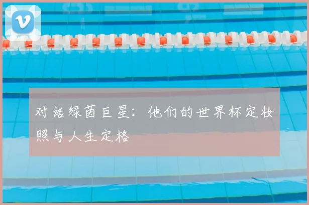 对话绿茵巨星:他们的世界杯定妆照与人生定格