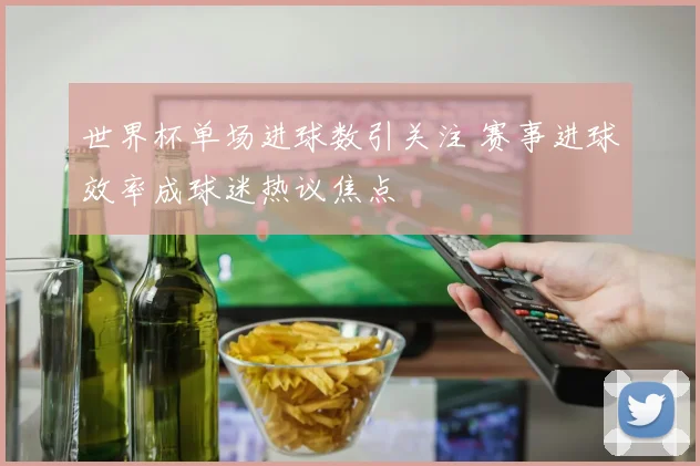 世界杯单场进球数引关注 赛事进球效率成球迷热议焦点