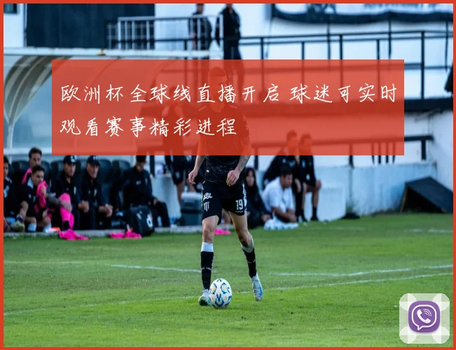 欧洲杯全球线直播开启 球迷可实时观看赛事精彩进程